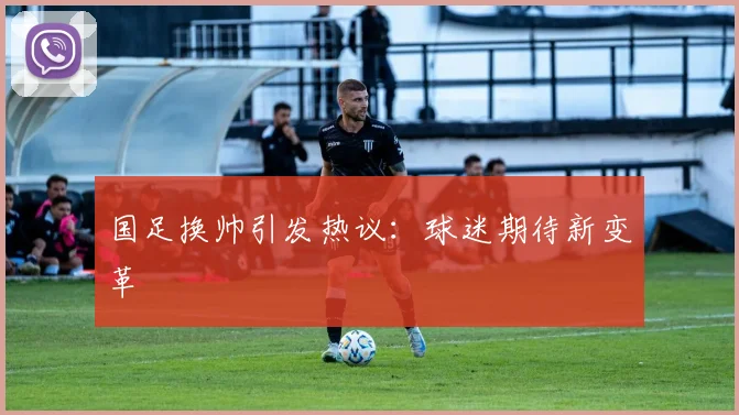 国足换帅引发热议:球迷期待新变革
