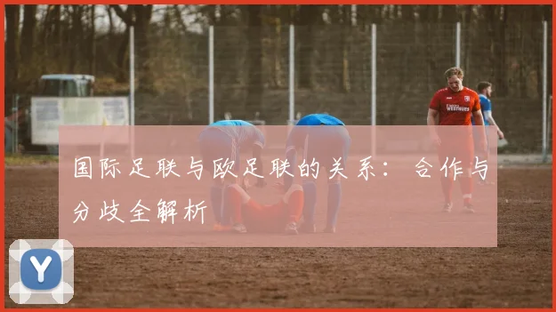 国际足联与欧足联的关系：合作与分歧全解析