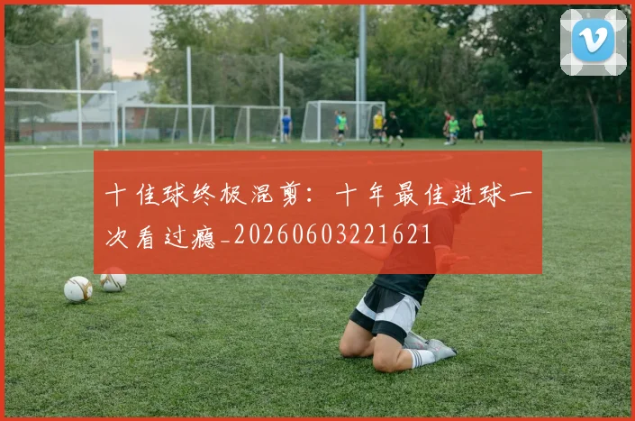 十佳球终极混剪:十年最佳进球一次看过瘾_20260603221621