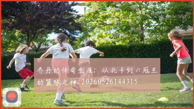 乔丹的传奇生涯:从北卡到六冠王的篮球之神_20260526144315