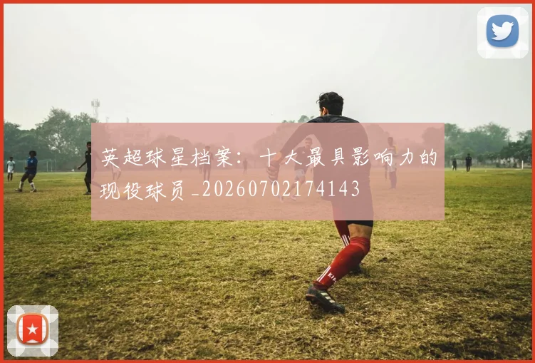 英超球星档案:十大最具影响力的现役球员_20260702174143