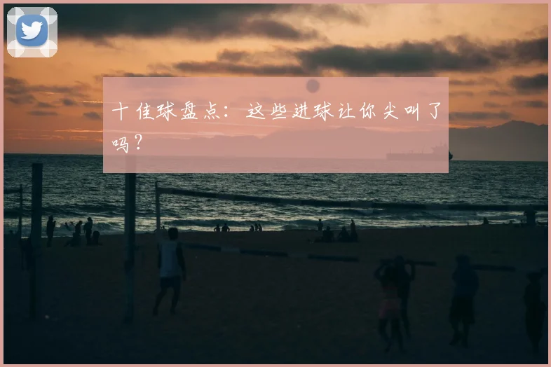 十佳球盘点：这些进球让你尖叫了吗？