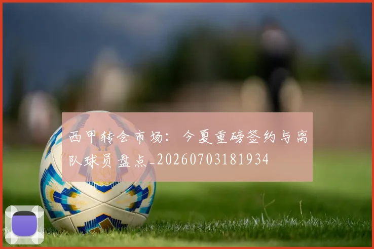 西甲转会市场:今夏重磅签约与离队球员盘点_20260703181934