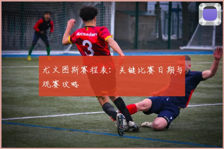 尤文图斯赛程表:关键比赛日期与观赛攻略