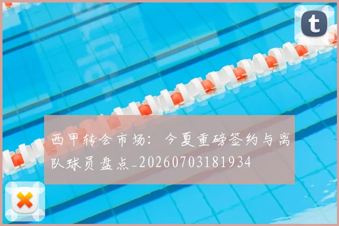 西甲转会市场:今夏重磅签约与离队球员盘点_20260703181934