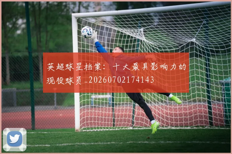 英超球星档案：十大最具影响力的现役球员_20260702174143